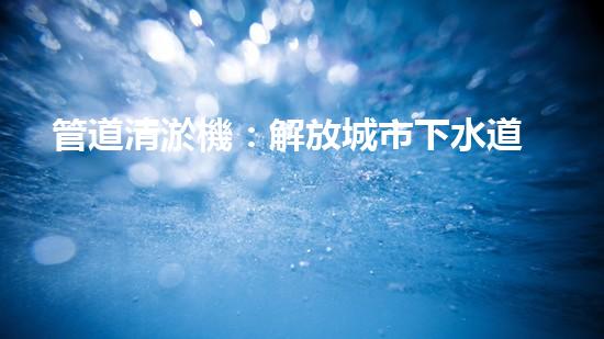 管道清淤機：解放城市下水道的超級英雄！